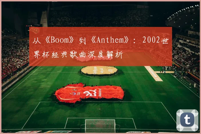 从《Boom》到《Anthem》：2002世界杯经典歌曲深度解析
