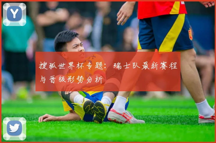 搜狐世界杯专题：瑞士队最新赛程与晋级形势分析